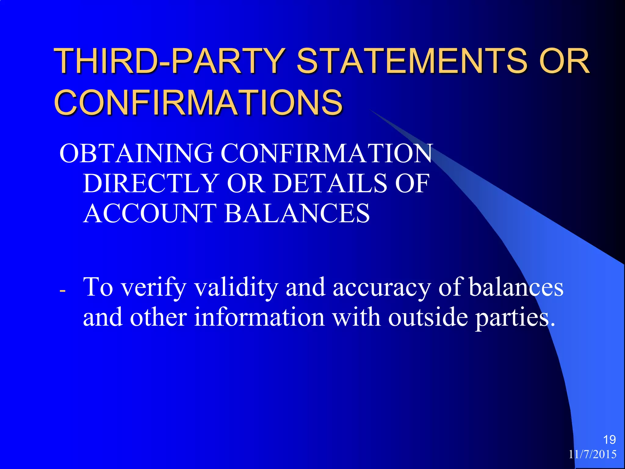 11/7/2015
19
THIRD-PARTY STATEMENTS OR
CONFIRMATIONS
OBTAINING CONFIRMATION
DIRECTLY OR DETAILS OF
ACCOUNT BALANCES
- To verify validity and accuracy of balances
and other information with outside parties.
 