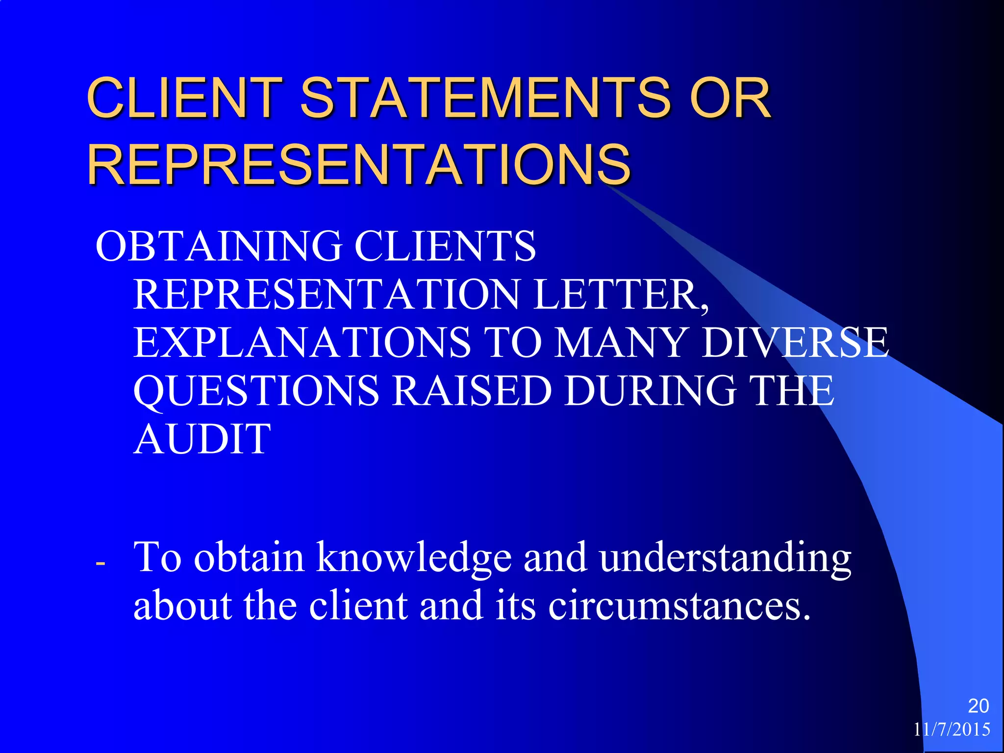 11/7/2015
20
CLIENT STATEMENTS OR
REPRESENTATIONS
OBTAINING CLIENTS
REPRESENTATION LETTER,
EXPLANATIONS TO MANY DIVERSE
QUESTIONS RAISED DURING THE
AUDIT
- To obtain knowledge and understanding
about the client and its circumstances.
 
