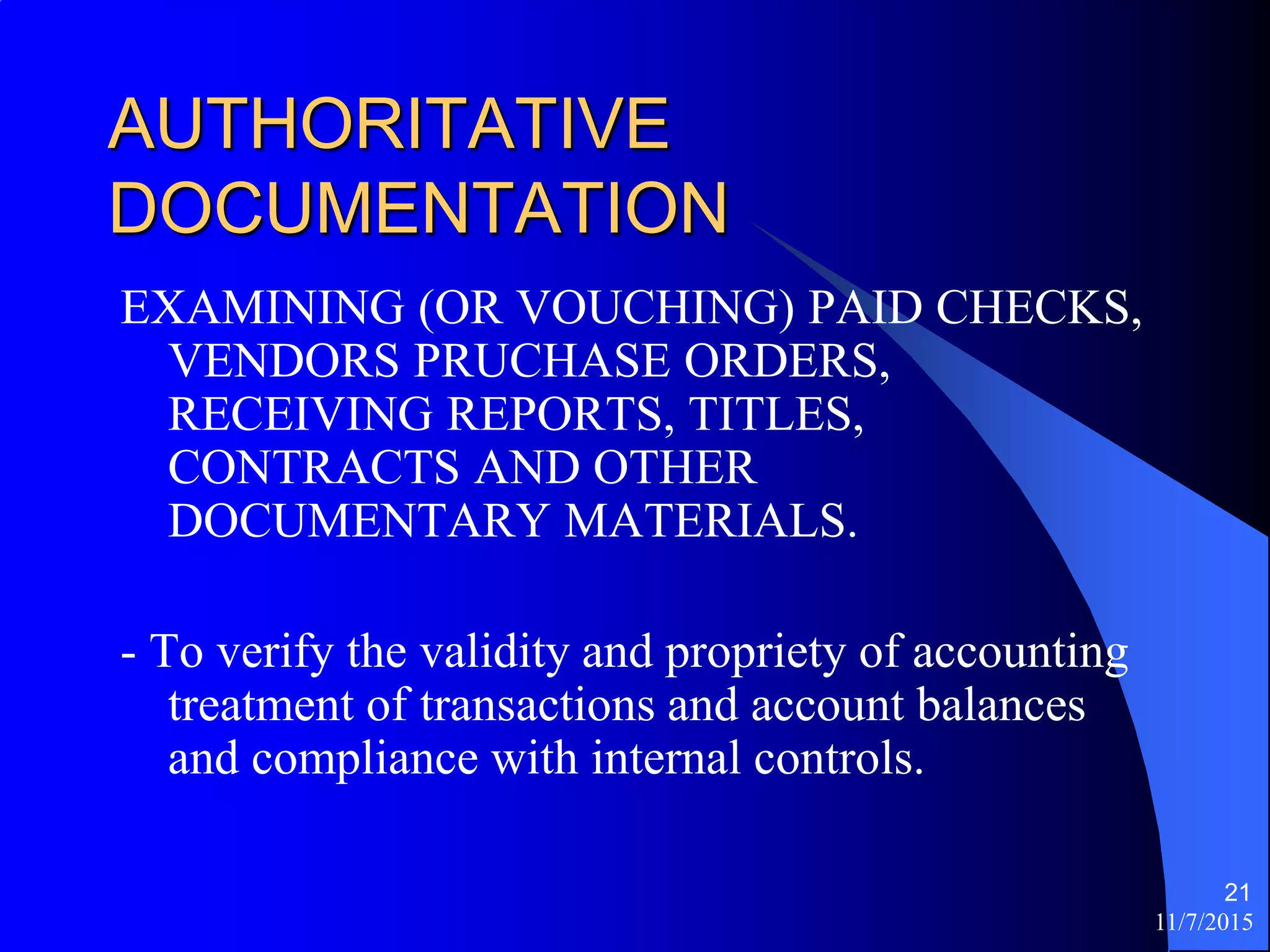 11/7/2015
21
AUTHORITATIVE
DOCUMENTATION
EXAMINING (OR VOUCHING) PAID CHECKS,
VENDORS PRUCHASE ORDERS,
RECEIVING REPORTS, TITLES,
CONTRACTS AND OTHER
DOCUMENTARY MATERIALS.
- To verify the validity and propriety of accounting
treatment of transactions and account balances
and compliance with internal controls.
 
