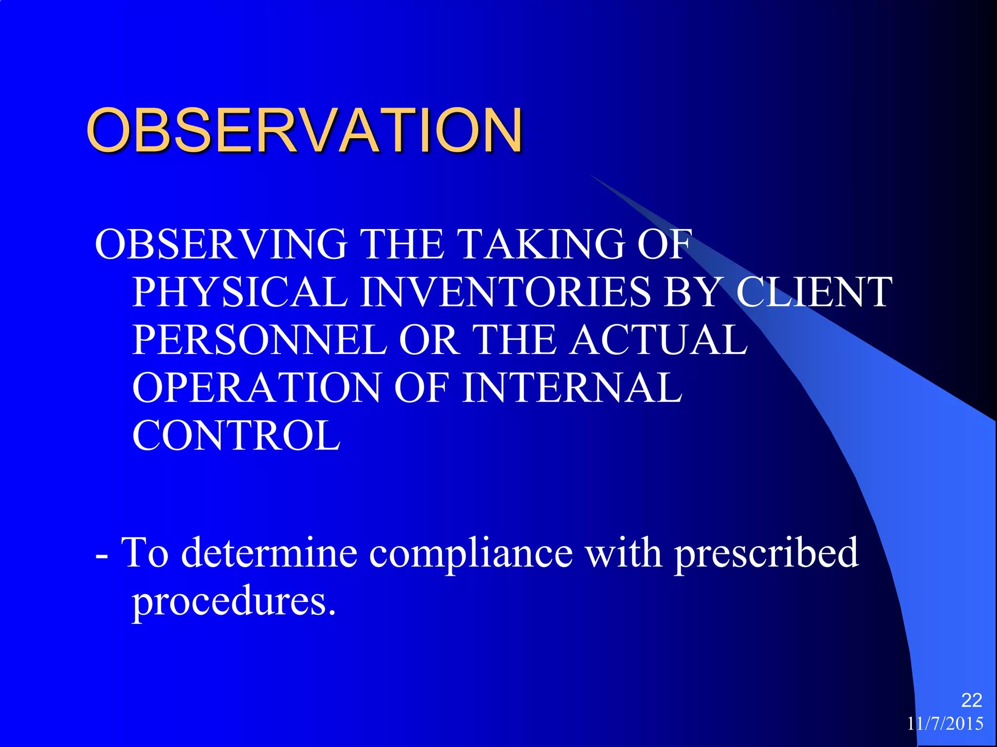 11/7/2015
22
OBSERVATION
OBSERVING THE TAKING OF
PHYSICAL INVENTORIES BY CLIENT
PERSONNEL OR THE ACTUAL
OPERATION OF INTERNAL
CONTROL
- To determine compliance with prescribed
procedures.
 