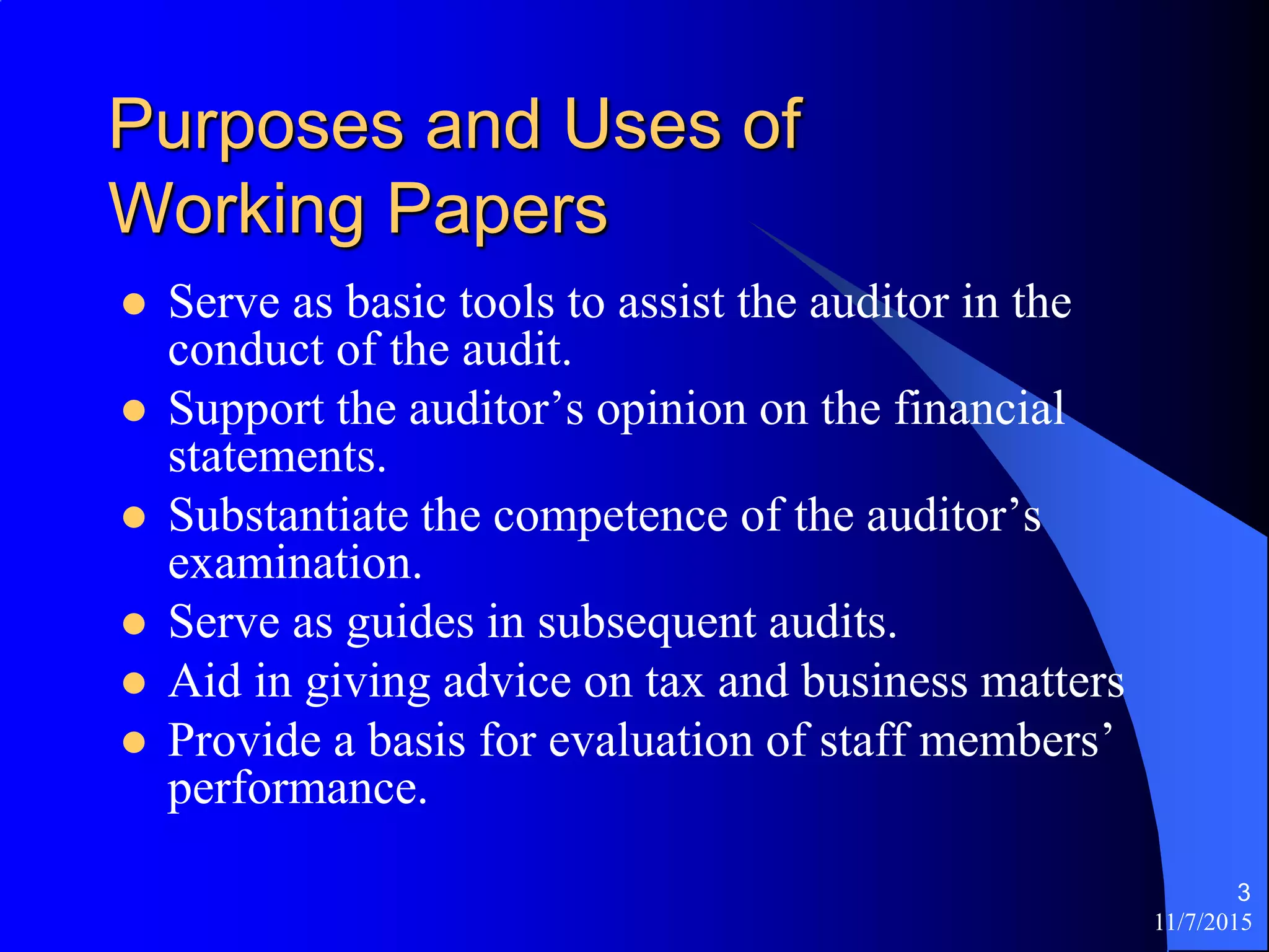 11/7/2015
3
Purposes and Uses of
Working Papers
 Serve as basic tools to assist the auditor in the
conduct of the audit.
 Support the auditor’s opinion on the financial
statements.
 Substantiate the competence of the auditor’s
examination.
 Serve as guides in subsequent audits.
 Aid in giving advice on tax and business matters
 Provide a basis for evaluation of staff members’
performance.
 