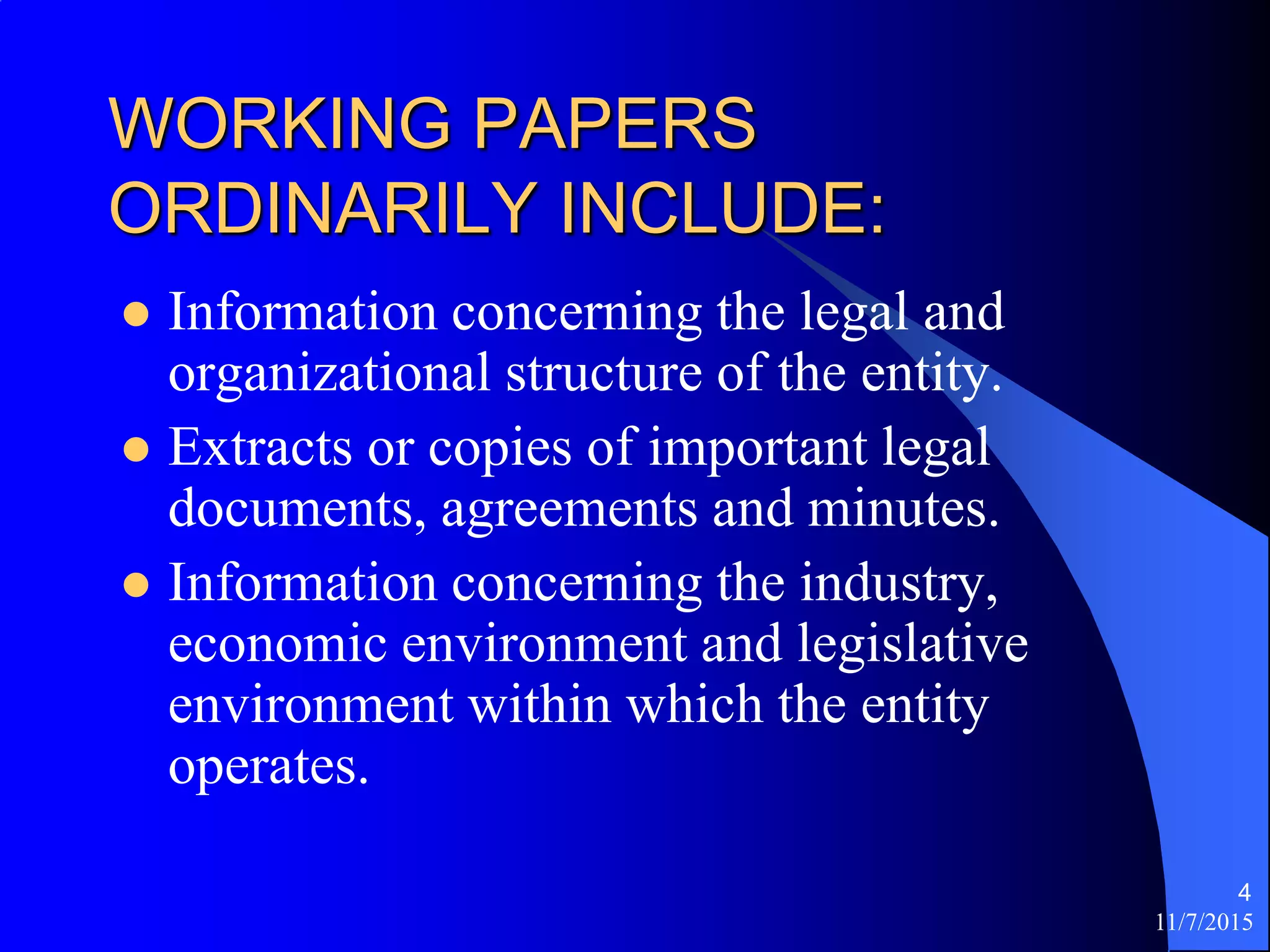 11/7/2015
4
WORKING PAPERS
ORDINARILY INCLUDE:
 Information concerning the legal and
organizational structure of the entity.
 Extracts or copies of important legal
documents, agreements and minutes.
 Information concerning the industry,
economic environment and legislative
environment within which the entity
operates.
 