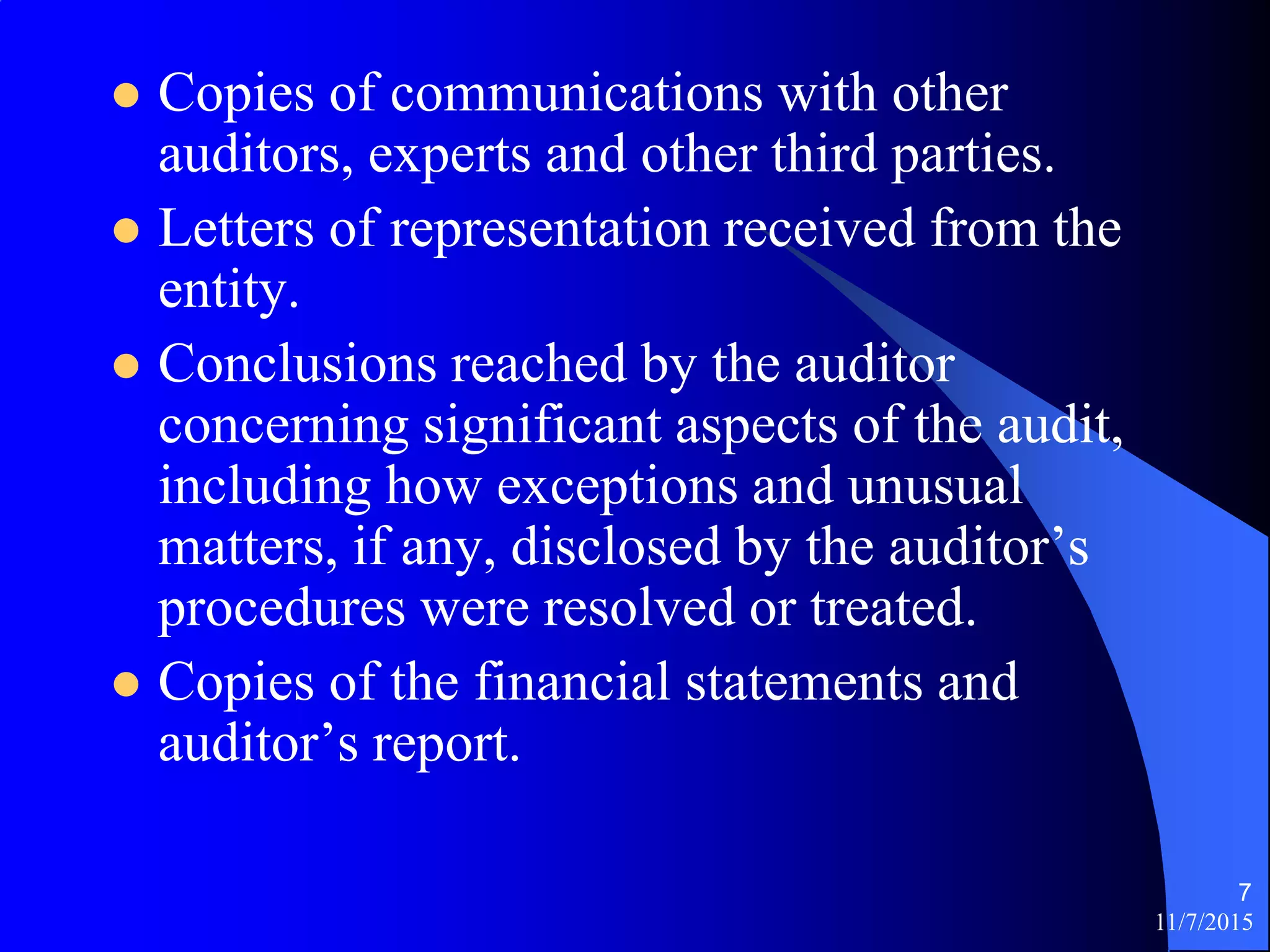 11/7/2015
7
 Copies of communications with other
auditors, experts and other third parties.
 Letters of representation received from the
entity.
 Conclusions reached by the auditor
concerning significant aspects of the audit,
including how exceptions and unusual
matters, if any, disclosed by the auditor’s
procedures were resolved or treated.
 Copies of the financial statements and
auditor’s report.
 