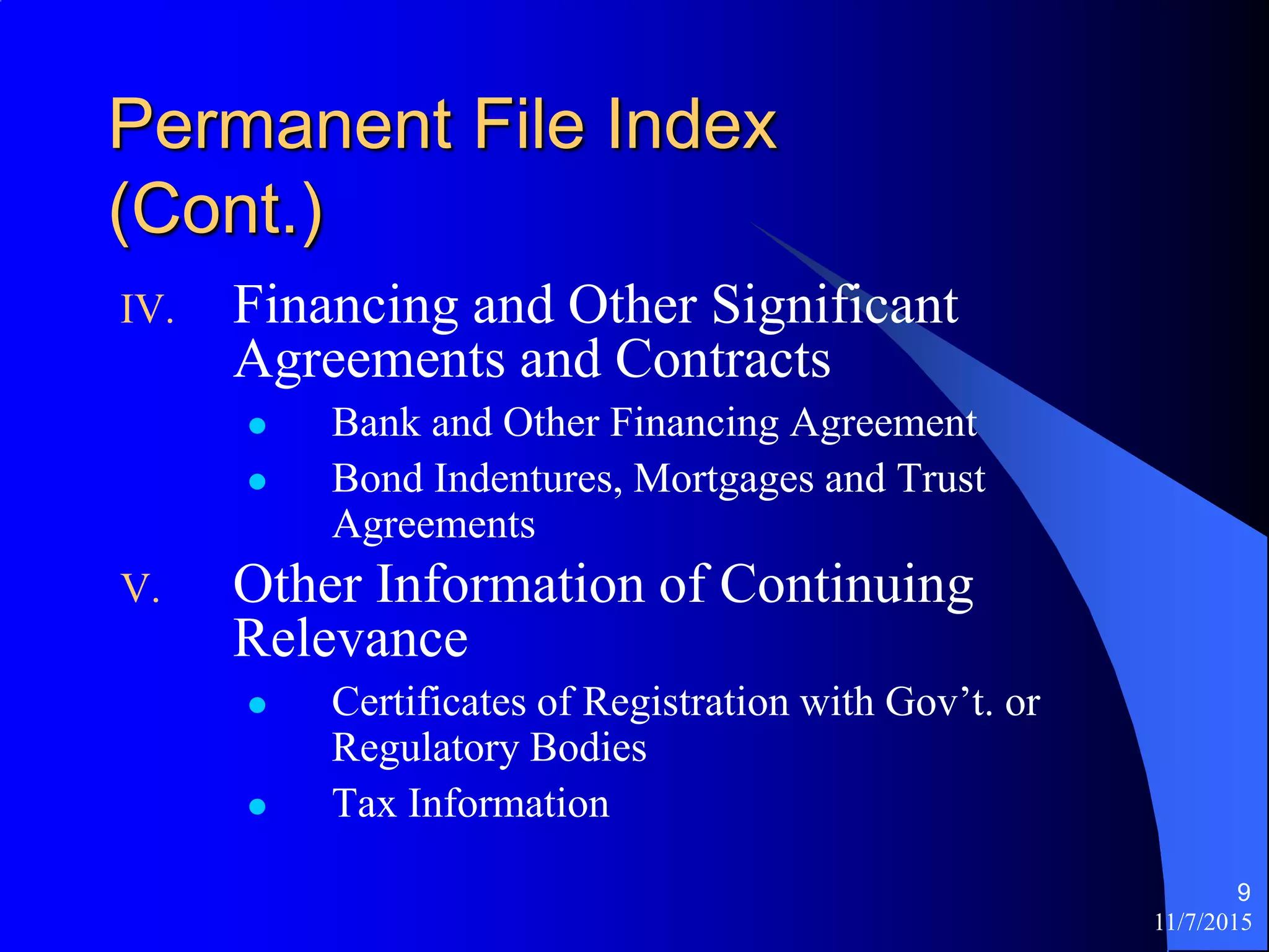 11/7/2015
9
Permanent File Index
(Cont.)
IV. Financing and Other Significant
Agreements and Contracts
 Bank and Other Financing Agreement
 Bond Indentures, Mortgages and Trust
Agreements
V. Other Information of Continuing
Relevance
 Certificates of Registration with Gov’t. or
Regulatory Bodies
 Tax Information
 