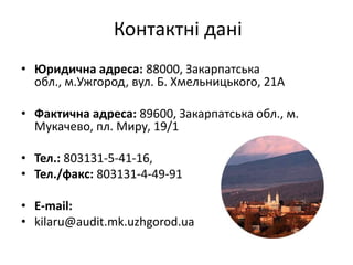 • Юридична адреса: 88000, Закарпатська
обл., м.Ужгород, вул. Б. Хмельницького, 21А
• Фактична адреса: 89600, Закарпатська обл., м.
Мукачево, пл. Миру, 19/1
• Тел.: 803131-5-41-16,
• Тел./факс: 803131-4-49-91
• E-mail:
• kilaru@audit.mk.uzhgorod.ua
Контактні дані
 