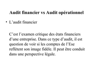 Audit financier vs Audit opérationnel
• L’audit financier

  C’est l’examen critique des états financiers
  d’une entreprise. Dans ce type d’audit, il est
  question de voir si les comptes de l’Ese
  reflètent son image fidèle. Il peut être conduit
  dans une perspective légale.
 
