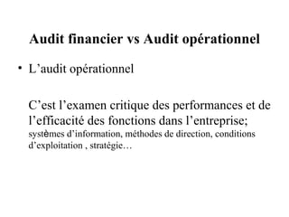 Audit financier vs Audit opérationnel
• L’audit opérationnel

  C’est l’examen critique des performances et de
  l’efficacité des fonctions dans l’entreprise;
  systèmes d’information, méthodes de direction, conditions
  d’exploitation , stratégie…
 