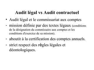 Audit légal vs Audit contractuel
• Audit légal et le commissariat aux comptes
- mission définie par des textes légaux (conditions
  de la désignation du commissaire aux comptes et les
  conditions d'exercice de sa mission).
- aboutit à la certification des comptes annuels.
- strict respect des règles légales et
  déontologiques.
 