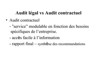 Audit légal vs Audit contractuel
• Audit contractuel
  - “service” modulable en fonction des besoins
   spécifiques de l’entreprise.
  - accès facile à l’information
  - rapport final – synthèse des recommandations
 