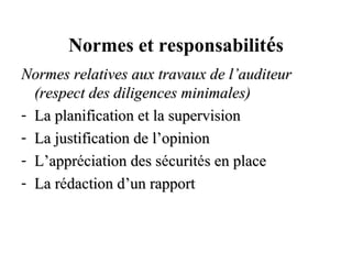 Normes et responsabilités
Normes relatives aux travaux de l’auditeur
  (respect des diligences minimales)
- La planification et la supervision
- La justification de l’opinion
- L’appréciation des sécurités en place
  L’appr               s curit
- La rédaction d’un rapport
     r
 