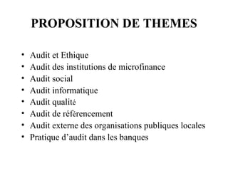 PROPOSITION DE THEMES

•   Audit et Ethique
•   Audit des institutions de microfinance
•   Audit social
•   Audit informatique
•   Audit qualité
•   Audit de référencement
•   Audit externe des organisations publiques locales
•   Pratique d’audit dans les banques
 