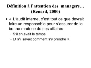 Définition à l’attention des managers…
             (Renard, 2000)
• « L’audit interne, c’est tout ce que devrait
  faire un responsable pour s’assurer de la
  bonne maîtrise de ses affaires
  – S’il en avait le temps,
  – Et s’il savait comment s’y prendre »
 