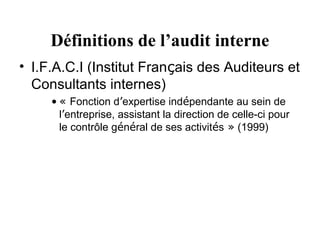 Définitions de l’audit interne
• I.F.A.C.I (Institut Français des Auditeurs et
  Consultants internes)
     • « Fonction d’expertise indépendante au sein de
       l’entreprise, assistant la direction de celle-ci pour
       le contrôle général de ses activités » (1999)
 