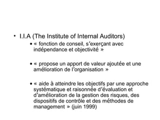 • I.I.A (The Institute of Internal Auditors)
      • « fonction de conseil, s’exerçant avec
        indépendance et objectivité »

      • « propose un apport de valeur ajoutée et une
        amélioration de l’organisation »

      • « aide à atteindre les objectifs par une approche
        systématique et raisonnée d’évaluation et
        d’amélioration de la gestion des risques, des
        dispositifs de contrôle et des méthodes de
        management » (juin 1999)
 
