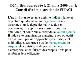 Définition approuvée le 21 mars 2000 par le
    Conseil d'Administration de l'IFACI

L'audit interne est une activité indépendante et
objective qui donne à une organisation une
assurance sur le degré de maîtrise de ses
opérations, lui apporte ses conseils pour les
améliorer, et contribue à créer de la valeur ajoutée.
Il aide cette organisation à atteindre ses objectifs
en évaluant, par une approche systématique et
méthodique, ses processus de management des
risques, de contrôle, et de gouvernement
d'entreprise, et en faisant des propositions pour
renforcer leur efficacité.
 