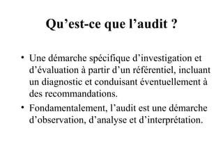 Qu’est-ce que l’audit ?

• Une démarche spécifique d’investigation et
  d’évaluation à partir d’un référentiel, incluant
  un diagnostic et conduisant éventuellement à
  des recommandations.
• Fondamentalement, l’audit est une démarche
  d’observation, d’analyse et d’interprétation.
 