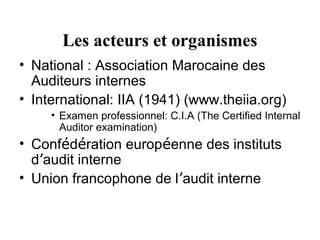 Les acteurs et organismes
• National : Association Marocaine des
  Auditeurs internes
• International: IIA (1941) (www.theiia.org)
     • Examen professionnel: C.I.A (The Certified Internal
       Auditor examination)
• Confédération européenne des instituts
  d’audit interne
• Union francophone de l’audit interne
 