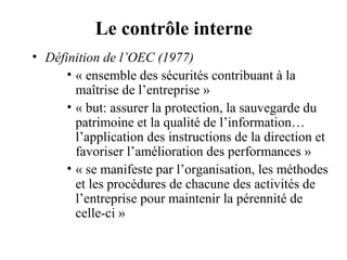 Le contrôle interne
• Définition de l’OEC (1977)
      • « ensemble des sécurités contribuant à la
        maîtrise de l’entreprise »
      • « but: assurer la protection, la sauvegarde du
        patrimoine et la qualité de l’information…
        l’application des instructions de la direction et
        favoriser l’amélioration des performances »
      • « se manifeste par l’organisation, les méthodes
        et les procédures de chacune des activités de
        l’entreprise pour maintenir la pérennité de
        celle-ci »
 