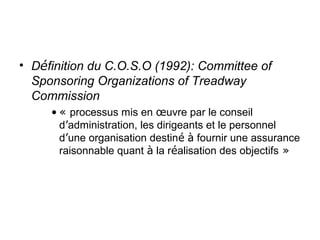 • Définition du C.O.S.O (1992): Committee of
  Sponsoring Organizations of Treadway
  Commission
     • « processus mis en œuvre par le conseil
       d’administration, les dirigeants et le personnel
       d’une organisation destiné à fournir une assurance
       raisonnable quant à la réalisation des objectifs »
 