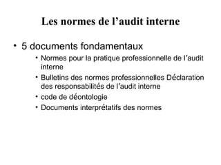 Les normes de l’audit interne

• 5 documents fondamentaux
    • Normes pour la pratique professionnelle de l’audit
      interne
    • Bulletins des normes professionnelles Déclaration
      des responsabilités de l’audit interne
    • code de déontologie
    • Documents interprétatifs des normes
 