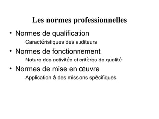 Les normes professionnelles
• Normes de qualification
    Caractéristiques des auditeurs
• Normes de fonctionnement
    Nature des activités et critères de qualité
• Normes de mise en œuvre
    Application à des missions spécifiques
 