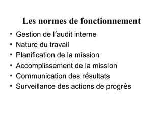 Les normes de fonctionnement
•   Gestion de l’audit interne
•   Nature du travail
•   Planification de la mission
•   Accomplissement de la mission
•   Communication des résultats
•   Surveillance des actions de progrès
 