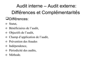 Audit interne – Audit externe:
     Différences et Complémentarités
 Différences:
o   Statut,
o   Bénéficiaires de l’audit,
o   Objectifs de l’audit,
o   Champ d’application de l’audit,
o   Prévention des fraudes
o   Indépendence,
o   Périodicité des audits,
o   Méthode.
 
