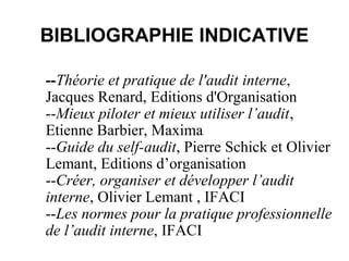 BIBLIOGRAPHIE INDICATIVE

--Théorie et pratique de l'audit interne,
Jacques Renard, Editions d'Organisation
--Mieux piloter et mieux utiliser l’audit,
Etienne Barbier, Maxima
--Guide du self-audit, Pierre Schick et Olivier
Lemant, Editions d’organisation
--Créer, organiser et développer l’audit
interne, Olivier Lemant , IFACI
--Les normes pour la pratique professionnelle
de l’audit interne, IFACI
 