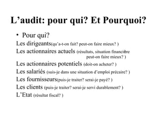 L’audit: pour qui? Et Pourquoi?
 • Pour qui?
 Les dirigeants(qu’a-t-on fait? peut-on faire mieux? )
 Les actionnaires actuels (résultats, situation financière
                                      peut-on faire mieux? )
 Les actionnaires potentiels (doit-on acheter? )
 Les salariés (suis-je dans une situation d’emploi précaire? )
 Les fournisseurs(puis-je traiter? serai-je payé? )
 Les clients (puis-je traiter? serai-je servi durablement? )
 L’Etat (résultat fiscal? )
 