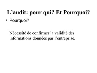 L’audit: pour qui? Et Pourquoi?
• Pourquoi?

 Nécessité de confirmer la validité des
 informations données par l’entreprise.
 