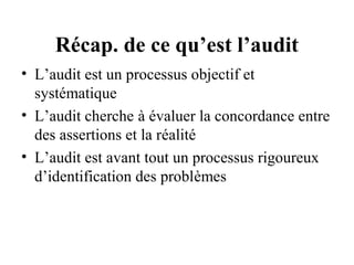 Récap. de ce qu’est l’audit
• L’audit est un processus objectif et
  systématique
• L’audit cherche à évaluer la concordance entre
  des assertions et la réalité
• L’audit est avant tout un processus rigoureux
  d’identification des problèmes
 