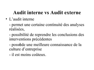 Audit interne vs Audit externe
• L’audit interne
  - permet une certaine continuité des analyses
  réalisées,
  - possibilité de reprendre les conclusions des
  interventions précédentes
  - possède une meilleure connaissance de la
  culture d’entreprise
  - il est moins coûteux.
 