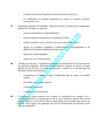 - le climat social (grèves fréquentes entraînant une sous-activité, etc.) ;
- les modifications de structure (acquisition ou cession ou cessation d’activité,
restructuration, etc.).
07. Organisation générale de l’entreprise : Parmi les facteurs de risques liés à l’organisation
générale de l’entreprise, on peut citer :
- excès de centralisation ou de décentralisation ;
- rotation importante du personnel et notamment des cadres ;
- contrôle insuffisant sur des activités ou des succursales décentralisées ;
- absence de procédures comptables et administratives, d’organigrammes et de
définitions de fonctions régulièrement mises à jour ;
- absence de contrôle budgétaire ;
- absence de service d’audit interne.
08. Attitude de la direction : l’insuffisance ou l’absence de sensibilisation de la direction pour
les questions comptables, financières et administratives constitue un facteur de risque
général qui doit être pris en compte. En particulier, l’attitude de la direction dans les
domaines suivants sera examinée :
- l’organisation de l’entreprise (degré d’implication dans le système de contrôle
interne) ;
- les résultats et les comptes annuels ;
- l’information financière ;
- l’évolution des cours boursiers.
09. L’existence de risques généraux peut conduire le commissaire aux comptes, soit à
renforcer globalement son programme de travail, soit à aborder la mission dans un état
d’esprit différent, ce qui aura un effet au second degré sur l’orientation des travaux de
contrôle. Cette analyse sera également utile lors de l’identification des domaines et des
systèmes significatifs.
 