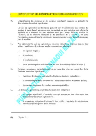 IDENTIFICATION DES DOMAINES ET DES SYSTEMES SIGNIFICATIFS
10. L’identification des domaines et des systèmes significatifs nécessite au préalable la
détermination du seuil de signification.
Le seuil de signification est la mesure que peut faire le commissaire aux comptes du
montant à partir duquel une erreur, une inexactitude ou une omission peut affecter la
régularité et la sincérité des états synthèse ainsi que l’image fidèle du résultat de
l’exercice, de la situation financière et du patrimoine de la société. C’est donc
l’appréciation que peut faire le commissaire aux comptes des besoins des utilisateurs des
états de synthèse.
11. Pour déterminer le seuil de signification, plusieurs éléments de référence peuvent être
utilisés ; les éléments de référence les plus communément admis sont :
- les capitaux propres ;
- le résultat net ;
- le résultat courant ;
- un ou plusieurs postes ou information des états de synthèse (chiffre d’affaires...)
12. Certaines circonstances particulières doivent, en outre, être prises en compte lors de la
fixation d’un seuil de signification :
- l’existence d’exigences contractuelles, légales ou statutaires particulières ;
- la variation importante d’une année sur l’autre des résultats ou de certains postes ;
- des capitaux propres ou des résultats anormalement faibles.
13. Les domaines significatifs peuvent être classés en deux catégories :
- les comptes significatifs, c’est-à-dire ceux qui peuvent par leur valeur et/ou leur
nature receler des erreurs significatives ;
- le respect des obligations légales qu’il doit vérifier, c’est-à-dire les vérifications
spécifiques (1) auxquelles il doit procéder.
(1) Cf point 211.
 