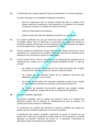 14. L’identification des comptes significatifs repose essentiellement sur l’examen analytique.
L’examen analytique est un ensemble de techniques consistant à :
- faire des comparaisons entre les données résultant des états de synthèse et des
données antérieures, postérieures et prévisionnelles de l’entreprise ou des données
d’entreprises similaires, et d’établir des relations entre elles ;
- analyser les fluctuations et les tendances ;
- étudier et analyser les éléments inhabituels résultant de ces comparaisons.
15. Les comptes significatifs sont ceux qui recèlent des risques d’erreurs significatives dans
les comptes annuels. Pour les déterminer, le commissaire aux comptes doit prendre en
compte de nombreux éléments qui sont tous intimement liés à leur importance par rapport
au seuil de signification et, également, à la probabilité d’erreurs.
16. Tous les comptes qui représentent une part importante des comptes annuels sont a priori
significatifs car le commissaire aux comptes a besoin de s’assurer que les opérations qu’ils
enregistrent sont correctement évaluées et comptabilisées.
17. Certains comptes dont le solde est, à première vue, non significatif sont importants pour le
commissaire aux comptes car ils recèlent une grande probabilité d’erreur. Il s’agit par
exemple :
- des comptes où transitent des données de forte valeur individuelle (par exemple,
travaux en cours dont le solde peut être mineur à la date de clôture);
- des comptes qui sont fortement affectés par les jugements (provisions pour
dépréciation des clients ou des stocks) ;
- des comptes qui font appel à des techniques comptables complexes (par exemple,
la valorisation des stocks dans une entreprise à cycle long de production) ;
- des comptes qui présentent des anomalies apparentes (par exemple, comptes
d’attente à régulariser, comptes affectés par un changement de législation).
18. Systèmes comptables significatifs
Le systèmes comptables sont les systèmes qui assurent la saisie et le traitement des
différentes données dont la résultante est l’établissement des états de synthèse. Ces
systèmes peuvent être manuels ou informatisés.
Le commissaire aux comptes doit identifier les systèmes comptables qui traitent des
données ayant une incidence significative sur les états de synthèse.
L’identification des systèmes comptables significatifs lui permet de décider ceux qui
doivent faire l’objet d’une évaluation du contrôle interne ou d’un programme de contrôle
spécifique, de planifier l’exécution des travaux et, si nécessaire, l’intervention de
spécialistes lorsque les traitements sont informatisés.
 