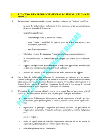 REDACTION D'UN PROGRAMME GENERAL DE TRAVAIL (OU PLAN DE
MISSION)
19. Le commissaire aux comptes doit organiser son intervention, ce qui l'amène à considérer :
- le choix des collaborateurs en fonction de leur expérience et de leur connaissance
du secteur d'activité de l'entreprise;
- la répartition des travaux :
. dans le temps : dates et durées des visites ;
. dans l'espace : possibilité de rotation pour les visites aux agences, aux
succursales, aux usines ;
. avec le co-commissaire ;
- l'utilisation possible des travaux de l'expert-comptable, des auditeurs internes ;
- la coordination avec les commissaires aux comptes des filiales ou de la maison-
mère ;
- l'appel à des spécialistes pour étudier par exemple des applications informatiques
ou dans tout autre domaine : juridique, fiscal, technique ;
- les dates des conseils et des assemblées et les délais d'émission des rapports.
20. Sur la base des informations collectées, le commissaire aux comptes sera en mesure
d'établir le budget de ses honoraires, en heures et en dirhams. Son estimation des heures
nécessaires pour l’accomplissement de sa mission pourra être modifiée ultérieurement si, à
la suite de son examen des systèmes comptables significatifs, il conclut que les risques
d'erreurs sont tels qu'il doit augmenter l’étendue de ses contrôles.
21. L'ensemble des informations collectées pourra être regroupé dans un ''programme général
de travail'', véritable plan de mission, dont les principales rubriques peuvent être :
- présentation de l'entreprise (dénomination sociale, organisation générale, activités,
localisations, principaux dirigeants et contacts, date de clôture, chiffre significatifs,
etc.)
- organisation et politique comptables (document décrivant les procédures et
l'organisation comptable, principales politiques comptables, système budgétaire,
etc.) ;
- zones de risques ;
- seuils de significations et domaines significatifs (montant du ou des seuils de
signification, identification des comptes significatifs, etc.) ;
- axes principaux des travaux de contrôle ;
 