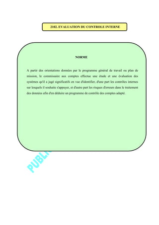 2102. EVALUATION DU CONTROLE INTERNE
NORME
A partir des orientations données par le programme général de travail ou plan de
mission, le commissaire aux comptes effectue une étude et une évaluation des
systèmes qu'il a jugé significatifs en vue d'identifier, d'une part les contrôles internes
sur lesquels il souhaite s'appuyer, et d'autre part les risques d'erreurs dans le traitement
des données afin d'en déduire un programme de contrôle des comptes adapté.
 