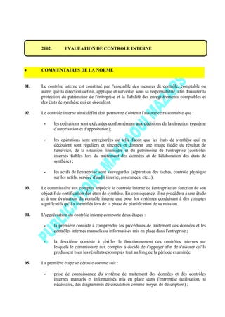 2102. EVALUATION DE CONTROLE INTERNE
COMMENTAIRES DE LA NORME
01. Le contrôle interne est constitué par l'ensemble des mesures de contrôle, comptable ou
autre, que la direction définit, applique et surveille, sous sa responsabilité, afin d'assurer la
protection du patrimoine de l'entreprise et la fiabilité des enregistrements comptables et
des états de synthèse qui en découlent.
02. Le contrôle interne ainsi défini doit permettre d'obtenir l'assurance raisonnable que :
- les opérations sont exécutées conformément aux décisions de la direction (système
d'autorisation et d'approbation);
- les opérations sont enregistrées de telle façon que les états de synthèse qui en
découlent sont réguliers et sincères et donnent une image fidèle du résultat de
l'exercice, de la situation financière et du patrimoine de l'entreprise (contrôles
internes fiables lors du traitement des données et de l'élaboration des états de
synthèse) ;
- les actifs de l'entreprise sont sauvegardés (séparation des tâches, contrôle physique
sur les actifs, service d'audit interne, assurances, etc...).
03. Le commissaire aux comptes apprécie le contrôle interne de l'entreprise en fonction de son
objectif de certification des états de synthèse. En conséquence, il ne procédera à une étude
et à une évaluation du contrôle interne que pour les systèmes conduisant à des comptes
significatifs qu'il a identifiés lors de la phase de planification de sa mission.
04. L'appréciation du contrôle interne comporte deux étapes :
- la première consiste à comprendre les procédures de traitement des données et les
contrôles internes manuels ou informatisés mis en place dans l'entreprise ;
- la deuxième consiste à vérifier le fonctionnement des contrôles internes sur
lesquels le commissaire aux comptes a décidé de s'appuyer afin de s'assurer qu'ils
produisent bien les résultats escomptés tout au long de la période examinée.
05. La première étape se déroule comme suit :
- prise de connaissance du système de traitement des données et des contrôles
internes manuels et informatisés mis en place dans l'entreprise (utilisation, si
nécessaire, des diagrammes de circulation comme moyen de description) ;
 
