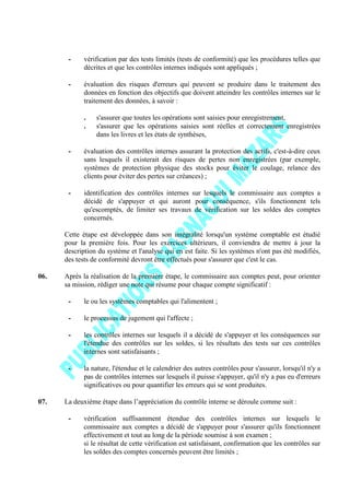 - vérification par des tests limités (tests de conformité) que les procédures telles que
décrites et que les contrôles internes indiqués sont appliqués ;
- évaluation des risques d'erreurs qui peuvent se produire dans le traitement des
données en fonction des objectifs que doivent atteindre les contrôles internes sur le
traitement des données, à savoir :
. s'assurer que toutes les opérations sont saisies pour enregistrement,
. s'assurer que les opérations saisies sont réelles et correctement enregistrées
dans les livres et les états de synthèses,
- évaluation des contrôles internes assurant la protection des actifs, c'est-à-dire ceux
sans lesquels il existerait des risques de pertes non enregistrées (par exemple,
systèmes de protection physique des stocks pour éviter le coulage, relance des
clients pour éviter des pertes sur créances) ;
- identification des contrôles internes sur lesquels le commissaire aux comptes a
décidé de s'appuyer et qui auront pour conséquence, s'ils fonctionnent tels
qu'escomptés, de limiter ses travaux de vérification sur les soldes des comptes
concernés.
Cette étape est développée dans son intégralité lorsqu'un système comptable est étudié
pour la première fois. Pour les exercices ultérieurs, il conviendra de mettre à jour la
description du système et l'analyse qui en est faite. Si les systèmes n'ont pas été modifiés,
des tests de conformité devront être effectués pour s'assurer que c'est le cas.
06. Après la réalisation de la première étape, le commissaire aux comptes peut, pour orienter
sa mission, rédiger une note qui résume pour chaque compte significatif :
- le ou les systèmes comptables qui l'alimentent ;
- le processus de jugement qui l'affecte ;
- les contrôles internes sur lesquels il a décidé de s'appuyer et les conséquences sur
l'étendue des contrôles sur les soldes, si les résultats des tests sur ces contrôles
internes sont satisfaisants ;
- la nature, l'étendue et le calendrier des autres contrôles pour s'assurer, lorsqu'il n'y a
pas de contrôles internes sur lesquels il puisse s'appuyer, qu'il n'y a pas eu d'erreurs
significatives ou pour quantifier les erreurs qui se sont produites.
07. La deuxième étape dans l’appréciation du contrôle interne se déroule comme suit :
- vérification suffisamment étendue des contrôles internes sur lesquels le
commissaire aux comptes a décidé de s'appuyer pour s'assurer qu'ils fonctionnent
effectivement et tout au long de la période soumise à son examen ;
si le résultat de cette vérification est satisfaisant, confirmation que les contrôles sur
les soldes des comptes concernés peuvent être limités ;
 