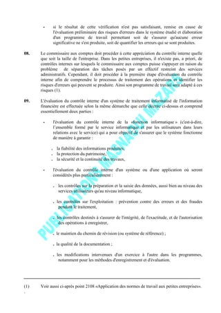 - si le résultat de cette vérification n'est pas satisfaisant, remise en cause de
l'évaluation préliminaire des risques d'erreurs dans le système étudié et élaboration
d'un programme de travail permettant soit de s'assurer qu'aucune erreur
significative ne s'est produite, soit de quantifier les erreurs qui se sont produites.
08. Le commissaire aux comptes doit procéder à cette appréciation du contrôle interne quelle
que soit la taille de l'entreprise. Dans les petites entreprises, il n'existe pas, a priori, de
contrôles internes sur lesquels le commissaire aux comptes puisse s'appuyer en raison du
problème de séparation des tâches posés par un effectif restreint des services
administratifs. Cependant, il doit procéder à la première étape d'évaluation du contrôle
interne afin de comprendre le processus de traitement des opérations et identifier les
risques d'erreurs qui peuvent se produire. Ainsi son programme de travail sera adapté à ces
risques (1).
09. L'évaluation du contrôle interne d'un système de traitement informatisé de l'information
financière est effectuée selon la même démarche que celle décrite ci-dessus et comprend
essentiellement deux parties :
- l'évaluation du contrôle interne de la «fonction informatique » (c'est-à-dire,
l’ensemble formé par le service informatique et par les utilisateurs dans leurs
relations avec le service) qui a pour objectif de s'assurer que le système fonctionne
de manière à garantir :
. la fiabilité des informations produites,
. la protection du patrimoine,
. la sécurité et la continuité des travaux,
- l'évaluation du contrôle interne d'un système ou d'une application où seront
considérés plus particulièrement :
. les contrôles sur la préparation et la saisie des données, aussi bien au niveau des
services utilisateurs qu'au niveau informatique,
. les contrôles sur l'exploitation : prévention contre des erreurs et des fraudes
pendant le traitement,
. les contrôles destinés à s'assurer de l'intégrité, de l'exactitude, et de l'autorisation
des opérations à enregistrer,
. le maintien du chemin de révision (ou système de référence) ;
. la qualité de la documentation ;
. les modifications intervenues d'un exercice à l'autre dans les programmes,
notamment pour les méthodes d'enregistrement et d'évaluation.
(1) Voir aussi ci-après point 2108 «Application des normes de travail aux petites entreprises».
.
 