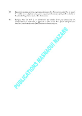 10. Le commissaire aux comptes signale aux dirigeants les observations qu'appelle de sa part
le contrôle interne. Cette communication prendra une forme appropriée, orale ou écrite, en
fonction de l'importance relative des observations.
11. Lorsque, dans son étude et son appréciation du contrôle interne, le commissaire aux
comptes découvre des lacunes, il appréciera si celles-ci sont d'une gravité telle qu'il doive
refuser sa certification ou l'assortir de réserves dûment motivées.
 