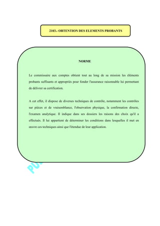 2103.- OBTENTION DES ELEMENTS PROBANTS
NORME
Le commissaire aux comptes obtient tout au long de sa mission les éléments
probants suffisants et appropriés pour fonder l'assurance raisonnable lui permettant
de délivrer sa certification.
A cet effet, il dispose de diverses techniques de contrôle, notamment les contrôles
sur pièces et de vraisemblance, l'observation physique, la confirmation directe,
l'examen analytique. Il indique dans ses dossiers les raisons des choix qu'il a
effectués. Il lui appartient de déterminer les conditions dans lesquelles il met en
œuvre ces techniques ainsi que l'étendue de leur application.
 