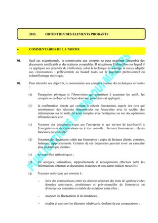 2103. OBTENTION DES ELEMENTS PROBANTS
COMMENTAIRES DE LA NORME
01. Sauf cas exceptionnels, le commissaire aux comptes ne peut examiner l'ensemble des
documents justificatifs et des écritures comptables. Il sélectionne l'échantillon sur lequel il
va appliquer ses procédés de vérification, selon la technique de sondage la mieux adaptée
aux circonstances : prélèvements au hasard basés sur le jugement professionnel ou
échantillonnage statistique.
02. Pour atteindre ses objectifs, le commissaire aux comptes dispose des techniques suivantes
:
(a) l'inspection physique et l'observation qui consistent à examiner les actifs, les
comptes ou à observer la façon dont une procédure est appliquée ;
(b) la confirmation directe qui consiste à obtenir directement, auprès des tiers qui
entretiennent des relations commerciales ou financières avec la société, des
informations sur le solde de leurs comptes avec l'entreprise ou sur des opérations
effectuées avec elle ;
(c) l'examen des documents reçus par l'entreprise et qui servent de justificatifs à
l'enregistrement des opérations ou à leur contrôle : factures fournisseurs, relevés
bancaires par exemple;
(d) l'examen des documents créés par l'entreprise : copie de factures clients, comptes,
balances, rapprochements. Certains de ces documents peuvent avoir un caractère
plus probant que d'autres ;
(e) les contrôles arithmétiques ;
(f) les analyses, estimations, rapprochements et recoupements effectués entre les
informations obtenues et documents examinés et tous autres indices recueillis ;
(g) l'examen analytique qui consiste à :
- faire des comparaisons entre les données résultant des états de synthèse et des
données antérieures, postérieures et prévisionnelles de l'entreprise ou
d'entreprises similaires et établir des relations entre elles ;
- analyser les fluctuations et les tendances ;
- étudier et analyser les éléments inhabituels résultant de ces comparaisons ;
 