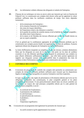 (h) les information verbales obtenues des dirigeants et salariés de l'entreprise.
03. Chacune de ces techniques est mise en œuvre selon une intensité qui varie en fonction de
l'objectif visé. Le commissaire aux comptes doit choisir celles qui lui apportent la valeur
probante suffisante dans les meilleures conditions de temps. Son choix dépendra
notamment :
- de la connaissance de l'entreprise ;
- de la situation financière de l'entreprise ;
- des zones de risques identifiées ;
- de l'importance relative des éléments à contrôler ;
- de la qualité du système de contrôle interne et de la fiabilité du système comptable ;
- des délais dont il peut disposer ;
- de la nature et de l'étendue des travaux effectués par un service d'audit interne ou
par un expert comptable.
C'est en général par la combinaison appropriée de plusieurs éléments probants que le
commissaire aux comptes pourra fonder son jugement sur les états de synthèses. Il pourra
également obtenir des dirigeants de l'entreprise une lettre d'affirmation.
04. La lettre d'affirmation récapitule ou complète, à la fin des travaux, certaines déclarations
faites par les dirigeants au cours de la mission ; elle porte sur les états de synthèse
examinés et sur des éléments spécifiques pour lesquels le commissaire aux comptes ne
peut obtenir d'éléments suffisamment probants ; une telle lettre permet également de
rappeler aux dirigeants sociaux leur responsabilité dans la préparation des états de
synthèse et dans l'information communiquée aux commissaires aux comptes.
CONTROLE DES COMPTES
05. L'exécution du programme de contrôle des comptes doit permettre au commissaire aux
comptes de réunir des éléments probants suffisants pour s'assurer que les dispositions
légales et réglementaires auxquelles est soumise l'entreprise sont bien respectées.
Il s'agit, en particulier, des règles de présentation et d'évaluation édictées par la loi sur les
obligations comptables des commerçants, le plan comptable général et les plans
comptables professionnels. Il sera particulièrement attentif dans ses divers contrôles sur
les comptes au respect des sept principes comptables édictés par le code général de
normalisation comptable, à savoir :
- la continuité de l'exploitation ;
- la permanence des méthodes ;
- le coût historique ;
- la spécialisation des exercices ;
- la prudence ;
- la clarté ;
- l'importance significative.
06. L'exécution de son programme doit également lui permettre de s'assurer que :
- les actifs existent et qu'ils appartiennent à la société ;
 