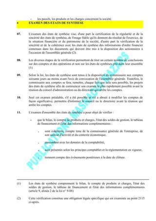 - les passifs, les produits et les charges concernent la société.
EXAMEN DES ETATS DE SYNTHESE
07. L'examen des états de synthèse vise, d'une part la certification de la régularité et de la
sincérité des états de synthèse, de l'image fidèle qu'ils donnent du résultat de l'exercice, de
la situation financière et du patrimoine de la société, d'autre part la vérification de la
sincérité et de la cohérence avec les états de synthèse des informations d'ordre financier
contenues dans les documents qui doivent être mis à la disposition des actionnaires à
l'occasion de l'assemblée générale (2).
08. Les diverses étapes de la vérification permettent de tirer un certain nombre de conclusions
sur des comptes et des opérations et non sur les états de synthèses pris dans leur ensemble
(1).
09. Selon la loi, les états de synthèse sont tenus à la disposition du commissaire aux comptes
soixante jours au moins avant l'avis de convocation de l'assemblée générale. Toutefois, le
commissaire aux comptes se fera, remettre, chaque fois que cela sera possible, les projets
des états de synthèse afin de commencer son examen le plus rapidement possible avant la
réunion du conseil d'administration ou du directoire qui arrête les comptes.
10. Seul cet examen préalable, s'il a été possible et s'il a abouti à modifier les comptes de
façon significative, permettra d'informer le conseil ou le directoire avant la réunion qui
arrête les comptes.
11. L'examen d'ensemble des états de synthèse a pour objet de vérifier :
- que le bilan, le compte de produits et charges, l'état des soldes de gestion, le tableau
de financement et l'état des informations complémentaires :
. sont cohérents, compte tenu de la connaissance générale de l'entreprise, de
son secteur d'activité et du contexte économique,
. concordent avec les données de la comptabilité,
. sont présentés selon les principes comptables et la réglementation en vigueur,
. tiennent compte des événements postérieurs à la date de clôture.
(1) Les états de synthèse comprennent le bilan, le compte de produits et charges, l'état des
soldes de gestion, le tableau de financement et l'état des informations complémentaires
(article 9, alinéa 2 de la loi n° 9-88)
(2) Cette vérification constitue une obligation légale spécifique qui est examinée au point 2115
ci-après.
 