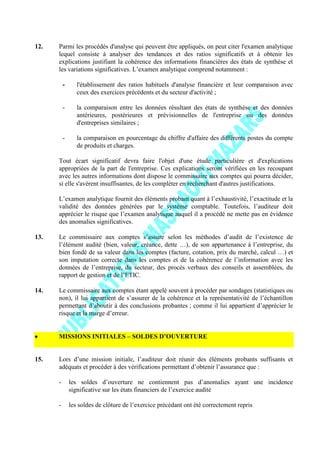 12. Parmi les procédés d'analyse qui peuvent être appliqués, on peut citer l'examen analytique
lequel consiste à analyser des tendances et des ratios significatifs et à obtenir les
explications justifiant la cohérence des informations financières des états de synthèse et
les variations significatives. L’examen analytique comprend notamment :
- l'établissement des ratios habituels d'analyse financière et leur comparaison avec
ceux des exercices précédents et du secteur d'activité ;
- la comparaison entre les données résultant des états de synthèse et des données
antérieures, postérieures et prévisionnelles de l'entreprise ou des données
d'entreprises similaires ;
- la comparaison en pourcentage du chiffre d'affaire des différents postes du compte
de produits et charges.
Tout écart significatif devra faire l'objet d'une étude particulière et d'explications
appropriées de la part de l'entreprise. Ces explications seront vérifiées en les recoupant
avec les autres informations dont dispose le commissaire aux comptes qui pourra décider,
si elle s'avèrent insuffisantes, de les compléter en recherchant d'autres justifications.
L’examen analytique fournit des éléments probant quant à l’exhaustivité, l’exactitude et la
validité des données générées par le système comptable. Toutefois, l’auditeur doit
apprécier le risque que l’examen analytique auquel il a procédé ne mette pas en évidence
des anomalies significatives.
13. Le commissaire aux comptes s’assure selon les méthodes d’audit de l’existence de
l’élément audité (bien, valeur, créance, dette …), de son appartenance à l’entreprise, du
bien fondé de sa valeur dans les comptes (facture, cotation, prix du marché, calcul …) et
son imputation correcte dans les comptes et de la cohérence de l’information avec les
données de l’entreprise, du secteur, des procès verbaux des conseils et assemblées, du
rapport de gestion et de l’ETIC.
14. Le commissaire aux comptes étant appelé souvent à procéder par sondages (statistiques ou
non), il lui appartient de s’assurer de la cohérence et la représentativité de l’échantillon
permettant d’aboutir à des conclusions probantes ; comme il lui appartient d’apprécier le
risque et la marge d’erreur.
MISSIONS INITIALES – SOLDES D’OUVERTURE
15. Lors d’une mission initiale, l’auditeur doit réunir des éléments probants suffisants et
adéquats et procéder à des vérifications permettant d’obtenir l’assurance que :
- les soldes d’ouverture ne contiennent pas d’anomalies ayant une incidence
significative sur les états financiers de l’exercice audité
- les soldes de clôture de l’exercice précédant ont été correctement repris
 