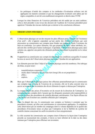 - les politiques d’arrêté des comptes et les méthodes d’évaluation utilisées ont été
appliquées de manière constante et que les changements éventuels sont admis par les
règles comptables et ont été convenablement enregistrés et décrits dans l’ETIC
16. Lorsque les états financiers de l’exercice précédent ont été audité par un autre auditeur,
celui-ci doit procéder à une revue des dossiers de l’auditeur de l’exercice précédent pour
apprécier l’étendue des travaux réalisés par ce dernier et les conclusions obtenues.
OBSERVATION PHYSIQUE
17. L’observation physique est un des moyens les plus efficaces pour s’assurer de l’existence
d’un actif ; elle n’apporte cependant qu’une partie des éléments probants qui sont
nécessaires au commissaire aux comptes pour fonder son jugement. Seule l’existence du
bien est confirmée. Les autres éléments, tels que propriété du bien, valeur attribuée, etc.,
doivent être vérifiés par d’autres techniques. Cependant, l’observation physique peut, dans
certains cas, apporter une partie des éléments probants concernant la propriété ou la valeur
du bien.
18. Il appartient au commissaire aux compte de déterminer les conditions auxquelles il soumet
la mise en œuvre de l’observation physique ainsi que l’étendue de son application.
19. Les éléments pouvant faire l’objet d’un examen physique sont très nombreux. Par rubrique
du bilan, on peut noter :
- immobilisations corporelles ;
- stocks dans l’entreprise ou chez des tiers lorsqu’elle en est propriétaire ;
- effets ;
- espèces.
20. Bien que l’observation physique puisse être effectuée ponctuellement par le commissaire
aux comptes tout au long de l’exercice de sa mission, elle est le plus souvent mise en
œuvre au moment des inventaires des divers éléments évoqués ci-dessus par l’entreprise.
21. La responsabilité des prises d’inventaire est du ressort de la direction de l’entreprise. Le
commissaire aux comptes doit s’assurer que les dirigeants assument cette responsabilité et
ont mis en place des procédures de contrôle physique satisfaisantes. Une façon efficace de
s’en assurer est d’assister aux contrôles effectués par l’entreprise.
22. Dans la plupart des cas, le commissaire aux comptes se limitera à constater que les
procédures existent, qu’elles sont satisfaisantes et correctement appliquées. Il complétera
cette observation par un nombre de comptages dont le volume dépendra de la qualité des
procédures d’inventaire mises en place par l’entreprise et de la fiabilité du système de
contrôle interne concernant les actifs inventoriés et leur enregistrement.
23. Le rôle essentiel du commissaire aux comptes étant d’observer la façon dont l’entreprise
procède au recensement des existants, il devra se tenir informé de la date ou des dates
retenues par l’entreprise pour effectuer son inventaire.
 