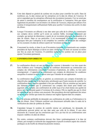 24. Cette date dépend en général du système mis en place pour contrôler les actifs. Dans de
nombreux cas, la date retenue par les entreprises est la date de clôture de l’exercice. Il
arrive cependant que les entreprises effectuent des inventaires tournants. Ceci ne serait pas
de nature à entraîner de conséquences sur la certification si l’entreprise, bien que tenue
légalement de procéder à un inventaire à la clôture de l’exercice, dispose par ailleurs d’un
système d’enregistrement suffisamment fiable pour justifier l’existence des actifs à la date
de clôture.
25. Lorsque l’inventaire est effectué à une date autre que celle de la clôture, le commissaire
aux comptes devra vérifier qu’il existe un système fiable, inventaire permanent par
exemple, qui permet de déterminer, à partir de cet inventaire physique, les quantités à la
date de clôture. Dans ce cas particulier, il est recommandé d’assister aux comptages
physiques faits par l’entreprise et de compléter les contrôles en effectuant des sondages
sur les existants à la date de clôture à partir de l’inventaire permanent.
26. Concernant les stocks, et dans le cas d’inventaires tournants, le commissaire aux comptes
procédera de façon identique et devra en outre vérifier que le stock est recensé au moins
une fois au cours de l’exercice. Il contrôlera également le système mis en place pour
ajuster l’inventaire permanent.
CONFIRMATION DIRECTE
27. La confirmation directe est une procédure qui consiste à demander à un tiers ayant des
liens d’affaires avec l’entreprise vérifiée de confirmer directement au commissaire aux
comptes des informations concernant l’existence d’opérations, de soldes, ou tout autre
renseignement ; il appartient au commissaire aux comptes de déterminer les conditions
auxquelles il soumet sa mise en œuvre ainsi que l’étendue de son application.
28. La confirmation directe permet, en général, au commissaire aux comptes d’atteindre ses
objectifs plus rapidement et de façon plus satisfaisante que d’autre moyens de contrôle. La
confirmation directe pourra cependant n’être pas suffisante. Elle ne constitue qu’une partie
des éléments probants que le commissaire aux comptes doit réunir pour fonder son
jugement. Par exemple, une confirmation de solde reçue d’un client donne une qualité de
preuve très satisfaisante quant à l’existence de la créance. Elle ne signifie pas que le client
est solvable et que la créance sera encaissée. Des procédures devront également être mises
en œuvre pour vérifier que toutes les créances non réglées figurent dans les comptes.
29. Il est en principe préférable de demander une confirmation de solde ou d’information à la
date de clôture. Ainsi l’élément confirmé sera directement utilisable dans le cadre de la
vérification des états de synthèse de clôture.
30. Cependant lorsque le système de contrôle interne est satisfaisant, les demandes de
confirmation peuvent porter sur une date autre que celle de la clôture. Il sera alors
nécessaire de s’assurer que les conclusions que l’on a pu tirer de ces confirmations sont
toujours valables à la date de clôture.
31. Par contre, certaines confirmations doivent être faites systématiquement à la date de
clôture, par exemple la recherche des engagements et passifs éventuels auprès des conseils
juridiques ou du Greffe du tribunal de première instance.
 