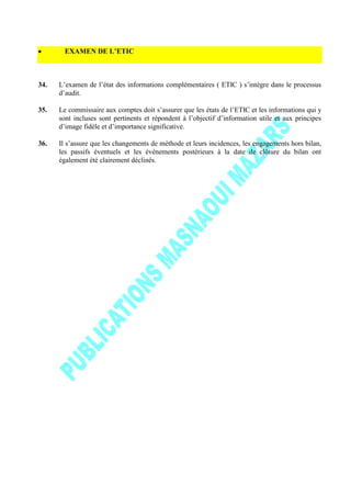 EXAMEN DE L’ETIC
34. L’examen de l’état des informations complémentaires ( ETIC ) s’intègre dans le processus
d’audit.
35. Le commissaire aux comptes doit s’assurer que les états de l’ETIC et les informations qui y
sont incluses sont pertinents et répondent à l’objectif d’information utile et aux principes
d’image fidèle et d’importance significative.
36. Il s’assure que les changements de méthode et leurs incidences, les engagements hors bilan,
les passifs éventuels et les événements postérieurs à la date de clôture du bilan ont
également été clairement déclinés.
 