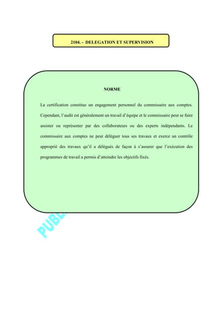 2104. - DELEGATION ET SUPERVISION
NORME
La certification constitue un engagement personnel du commissaire aux comptes.
Cependant, l’audit est généralement un travail d’équipe et le commissaire peut se faire
assister ou représenter par des collaborateurs ou des experts indépendants. Le
commissaire aux comptes ne peut déléguer tous ses travaux et exerce un contrôle
approprié des travaux qu’il a délégués de façon à s’assurer que l’exécution des
programmes de travail a permis d’atteindre les objectifs fixés.
 